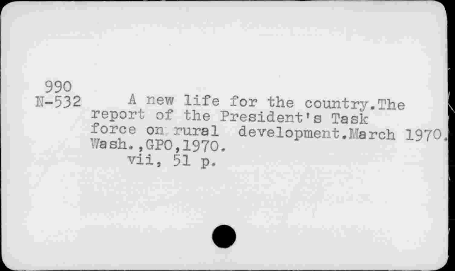 ﻿990
N-532 A new life for the country.The report of the President’s Task force on rural development.March 1970 Wash.,GPO,1970.
vii, 51 p.